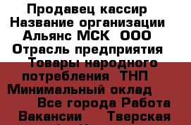 Продавец-кассир › Название организации ­ Альянс-МСК, ООО › Отрасль предприятия ­ Товары народного потребления (ТНП) › Минимальный оклад ­ 35 000 - Все города Работа » Вакансии   . Тверская обл.,Кашин г.